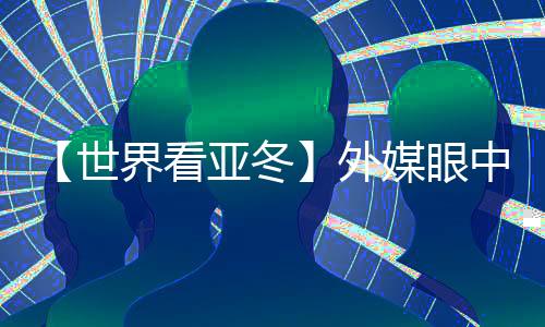 【世界看亚冬】外媒眼中的亚冬会关键词：“绿色、科技、节俭”