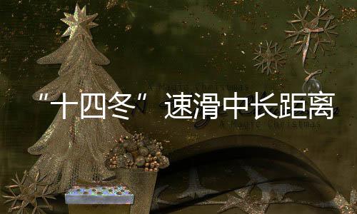 “十四冬”速滑中长距离遥遥领先 辽宁借承办“十五冬”发力冰雪运动