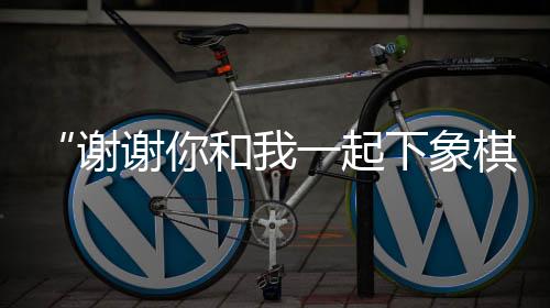 “谢谢你和我一起下象棋”——成都全球象棋双人赛弈出友谊花