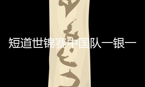 短道世锦赛中国队一银一铜收官 孙龙心疼刘少昂带伤坚持