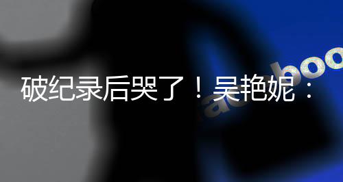 破纪录后哭了！吴艳妮：有机会为国争光就要战斗到底