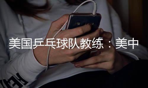 美国乒乓球队教练：美中合作参赛推动项目交流与发展