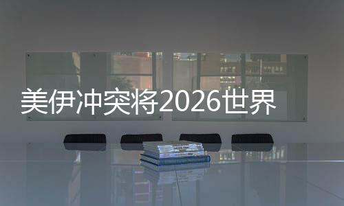 美伊冲突将2026世界杯推向未知领域 伊朗若退赛将带来连锁反应