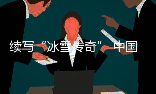 续写“冰雪传奇” 中国各地将举办28项国际冰雪赛事