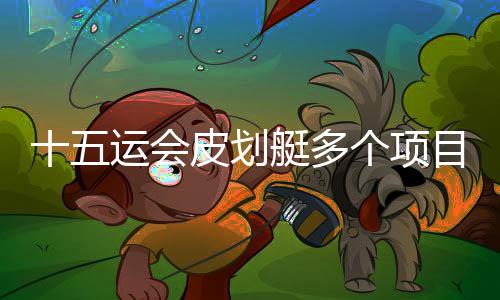 十五运会皮划艇多个项目举行半决赛 多位名将突围晋级
