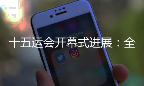 十五运会开幕式进展：全部节目已创作完成