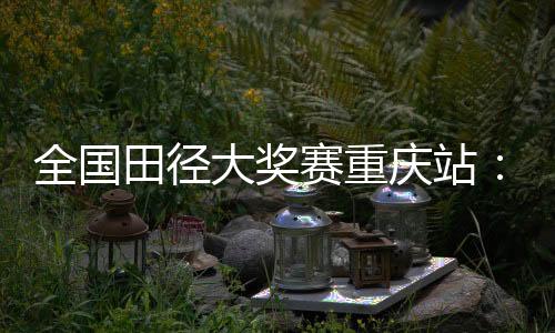 全国田径大奖赛重庆站：夏思凝一天两刷个人最佳