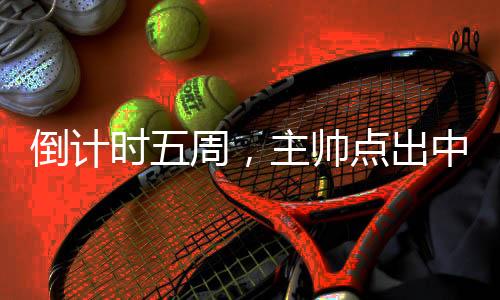 倒计时五周，主帅点出中国三人男篮奥运备战重点
