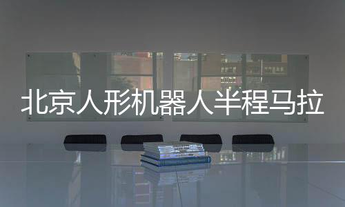 北京人形机器人半程马拉松将启 机器人跑马有何难点？