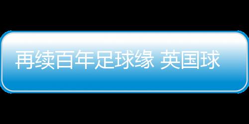 再续百年足球缘 英国球队到访佛山三水上演友谊赛