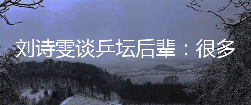 刘诗雯谈乒坛后辈：很多年轻队员展示出不俗实力