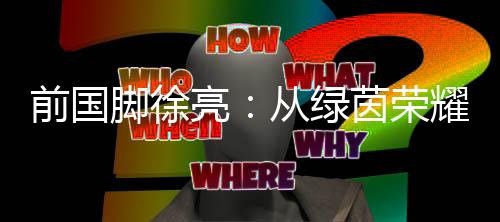 前国脚徐亮：从绿茵荣耀到青训守望，一颗足球的初心与传承