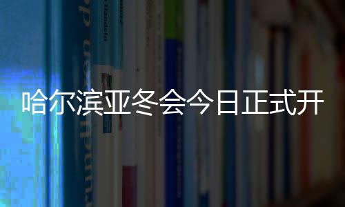 哈尔滨亚冬会今日正式开幕 赛事筹备工作获盛赞