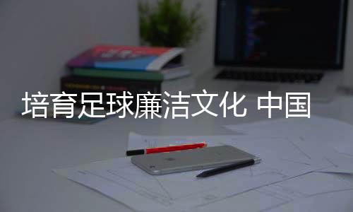 培育足球廉洁文化 中国足协举办反腐警示教育专题讲座