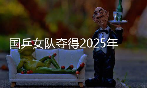 国乒女队夺得2025年亚洲乒乓球团体锦标赛女团冠军