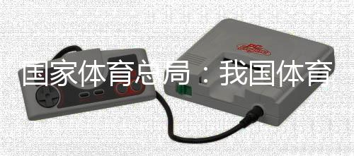 国家体育总局：我国体育财产总规模和增加值大幅跃升