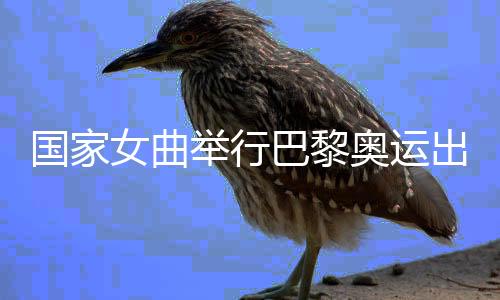 国家女曲举行巴黎奥运出征仪式 开启冲刺阶段比赛训练