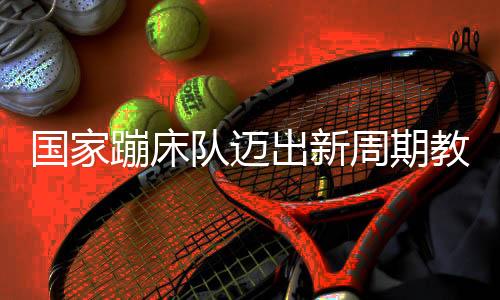 国家蹦床队迈出新周期教练员队伍组建坚实一步