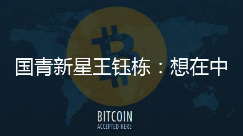 国青新星王钰栋：想在中超踢出点成绩后再出去留洋