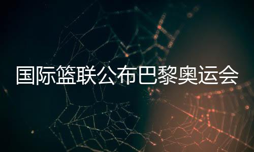 国际篮联公布巴黎奥运会三人篮球资格赛主办城市