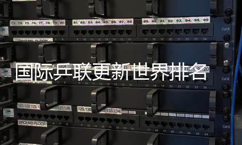 国际乒联更新世界排名 国乒包揽男单前五、女单前四