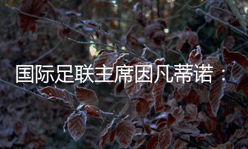 国际足联主席因凡蒂诺：期待将中国足球带到世界顶尖水平