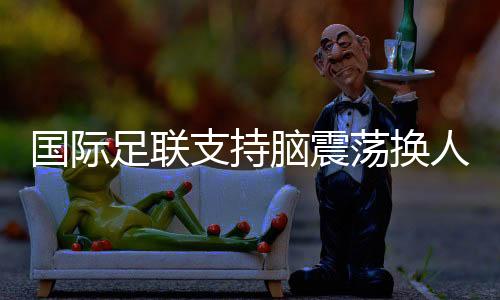 国际足联支持脑震荡换人正式纳入比赛规则