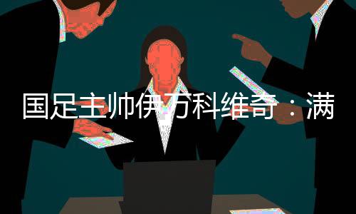 国足主帅伊万科维奇：满意球员拼搏、激情的态度