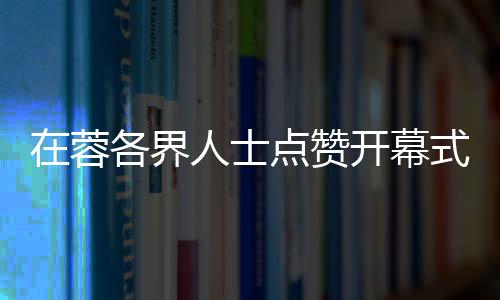 在蓉各界人士点赞开幕式：科技与文化碰撞出别样魅力