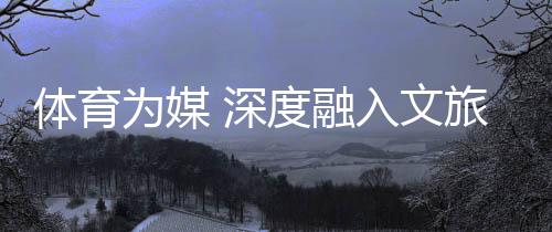 体育为媒 深度融入文旅脉络——“跟着跆拳道去旅行”全民健身系列活动综述