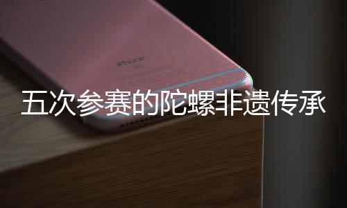 五次参赛的陀螺非遗传承人：要传承发展好民族体育瑰宝