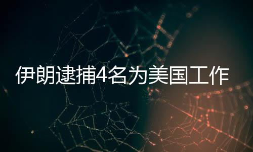 伊朗逮捕4名为美国工作的间谍