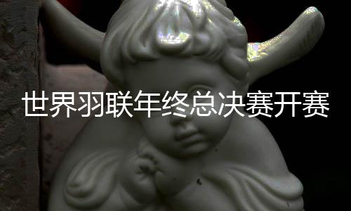 世界羽联年终总决赛开赛在即 男女单打出线形势存悬念