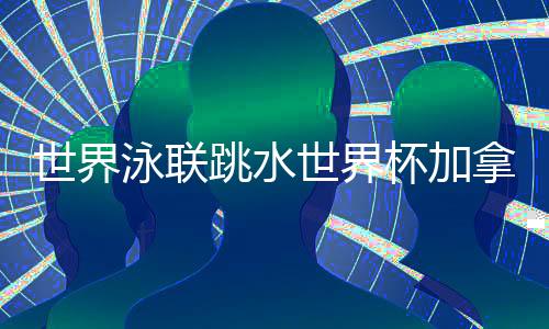 世界泳联跳水世界杯加拿大站 中国队9金4银完美收官