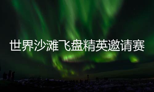 世界沙滩飞盘精英邀请赛再临三亚 搭建全球飞盘青年交流舞台
