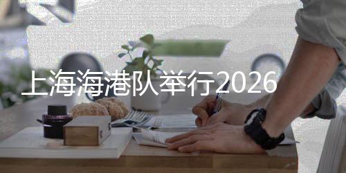上海海港队举行2026赛季出征仪式 武磊：用奔跑回报每一份期待