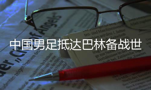中国男足抵达巴林备战世预赛第三阶段小组赛