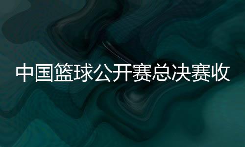 中国篮球公开赛总决赛收官 赛事将迎来创办20周年