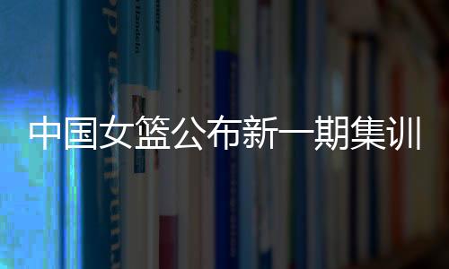中国女篮公布新一期集训名单 亚洲杯前将进行6场热身赛