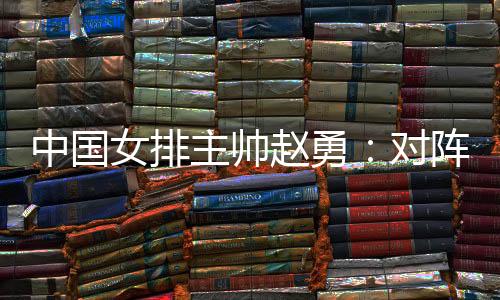 中国女排主帅赵勇：对阵法国队立足于自身发挥