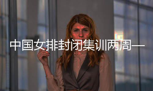 中国女排封闭集训两周——打牢体能基础 强化作风建设