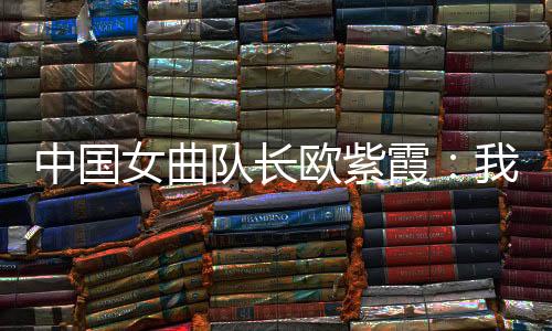中国女曲队长欧紫霞：我们对冠军的向往比所有人都要高
