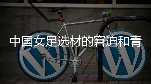 中国女足选材的窘迫和青训体系的缺失，更值得关注与探究