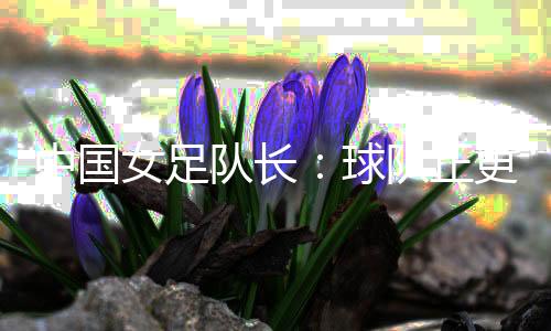 中国女足队长：球队正更新换代 亚洲杯半决赛有信心