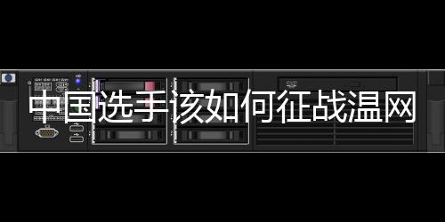 中国选手该如何征战温网？前女单冠军给出建议