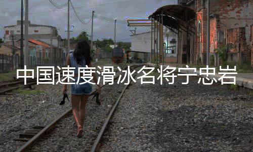 中国速度滑冰名将宁忠岩：成为旗手激励自己争夺金牌