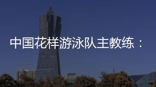 中国花样游泳队主教练：放眼巴黎奥运 中国队仍有长路要走