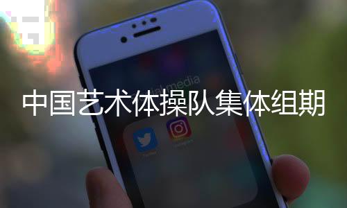 中国艺术体操队集体组期待在巴黎完美绽放