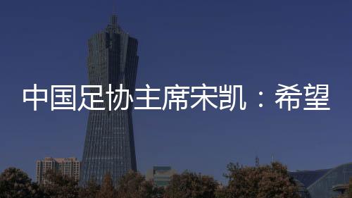 中国足协主席宋凯：希望中国有机会承办更多青少年国际足球赛事