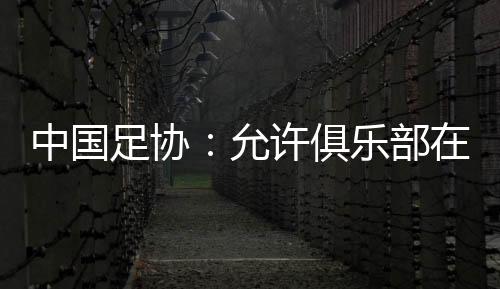 中国足协：允许俱乐部在2024